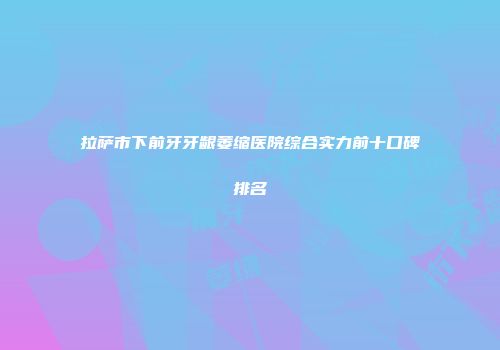 拉萨市下前牙牙龈萎缩医院综合实力前十口碑排名