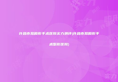 许昌市耳畸形手术医院实力测评(许昌市耳畸形手术整形医院)
