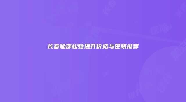 长春脸部松弛提升价格与医院推荐