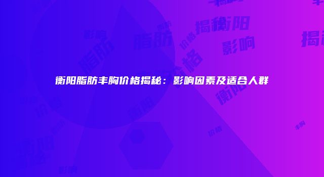 衡阳脂肪丰胸价格揭秘：影响因素及适合人群