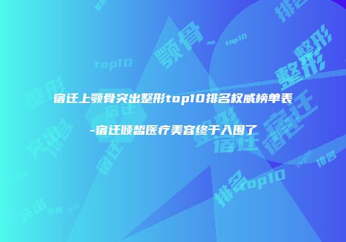宿迁上颚骨突出整形top10排名权威榜单表-宿迁倾皙医疗美容终于入围了