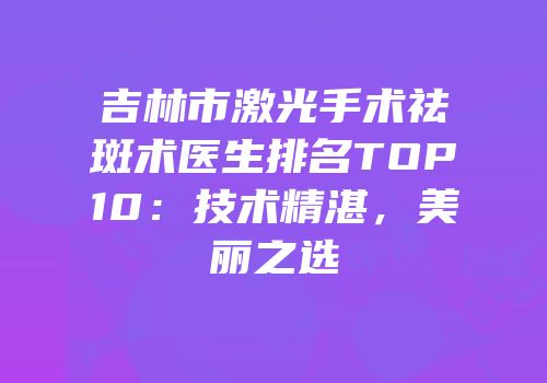 吉林市激光手术祛斑术医生排名TOP10：技术精湛，美丽之选