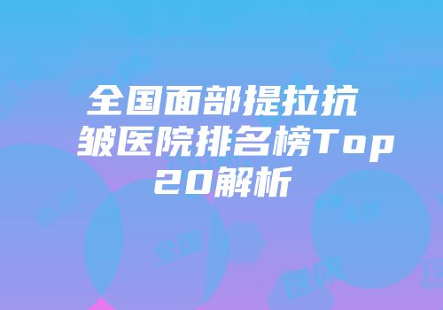 全国面部提拉抗皱医院排名榜Top20解析
