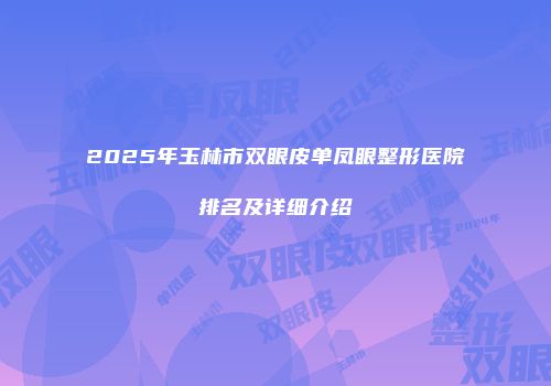 2025年玉林市双眼皮单凤眼整形医院排名及详细介绍