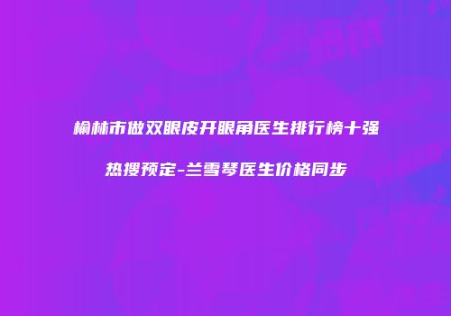 榆林市做双眼皮开眼角医生排行榜十强热搜预定-兰雪琴医生价格同步