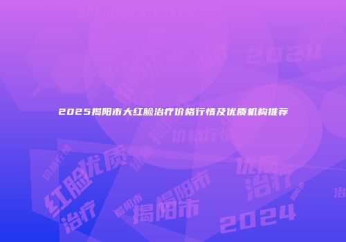 2025揭阳市大红脸治疗价格行情及优质机构推荐