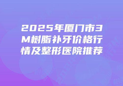 2025年厦门市3M树脂补牙价格行情及整形医院推荐