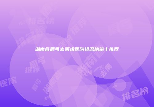 湖南省眉弓去薄术医院排名榜前十推荐