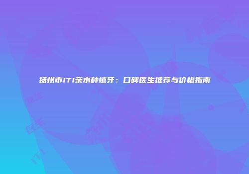 扬州市ITI亲水种植牙：口碑医生推荐与价格指南