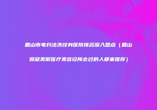 眉山市电灼法洗纹身医院排名深入盘点（眉山俪凝美聚医疗美容诊所去过的人都来推荐）