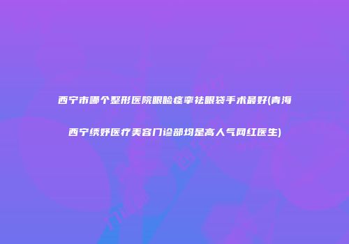 西宁市哪个整形医院眼睑痉挛祛眼袋手术最好(青海西宁绣妤医疗美容门诊部均是高人气网红医生)