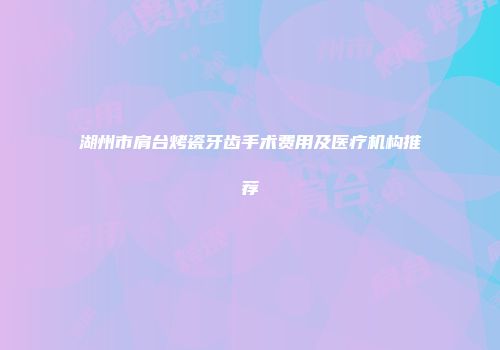 湖州市肩台烤瓷牙齿手术费用及医疗机构推荐