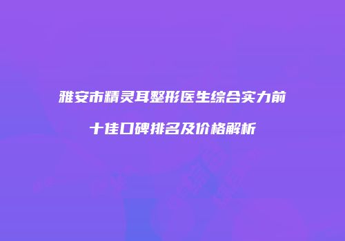 雅安市精灵耳整形医生综合实力前十佳口碑排名及价格解析