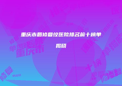 重庆市唇修复纹医院排名前十榜单揭晓