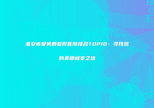 淮安市爱笑唇整形医院排名TOP10：寻找您的美丽蜕变之旅