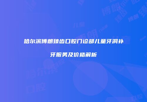 哈尔滨博朗臻齿口腔门诊部儿童牙洞补牙服务及价格解析