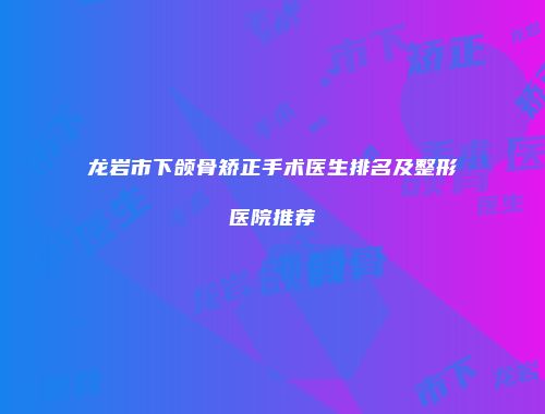 龙岩市下颌骨矫正手术医生排名及整形医院推荐