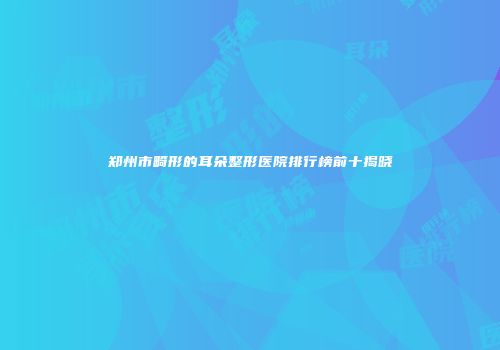 郑州市畸形的耳朵整形医院排行榜前十揭晓