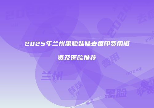2025年兰州黑脸娃娃去痘印费用概览及医院推荐