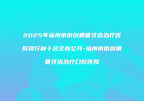 2025年福州市微创根管牙齿治疗医院排行前十名全新公开-福州市微创根管牙齿治疗口腔医院