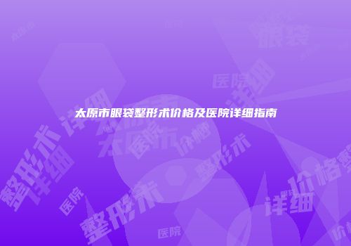 太原市眼袋整形术价格及医院详细指南