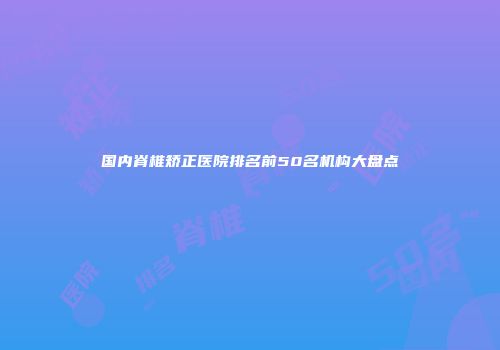 国内脊椎矫正医院排名前50名机构大盘点