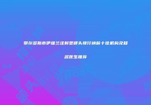 鄂尔多斯市伊维兰注射垫额头排行榜前十佳机构及知名医生推荐