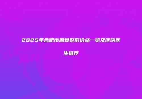 2025年合肥市磨骨整形价格一览及医院医生推荐