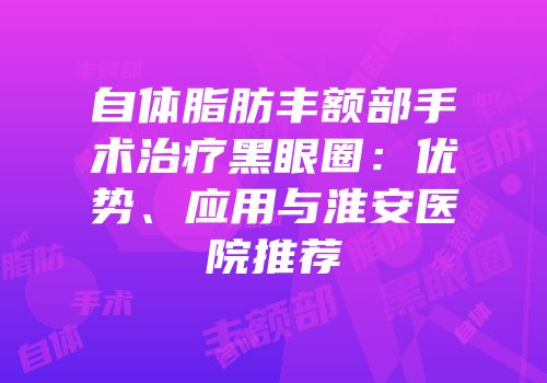 自体脂肪丰额部手术治疗黑眼圈：优势、应用与淮安医院推荐