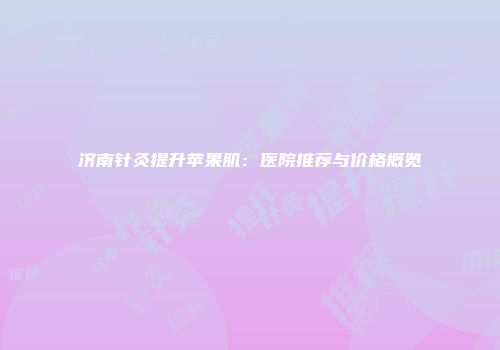 济南针灸提升苹果肌：医院推荐与价格概览