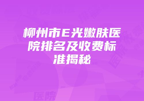柳州市E光嫩肤医院排名及收费标准揭秘