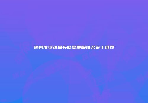 柳州市缩小鼻头修复医院排名前十推荐