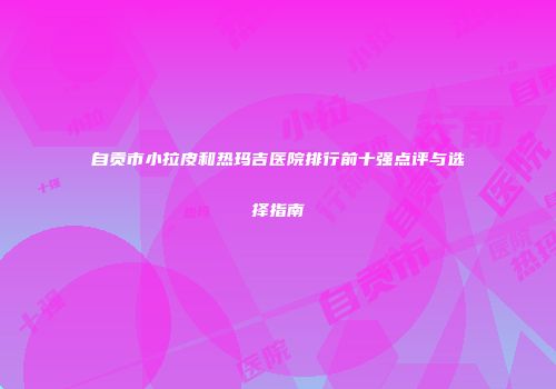 自贡市小拉皮和热玛吉医院排行前十强点评与选择指南