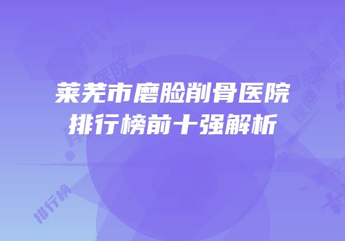 莱芜市磨脸削骨医院排行榜前十强解析