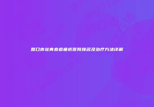 营口市祛青春痘痤疮医院排名及治疗方法详解