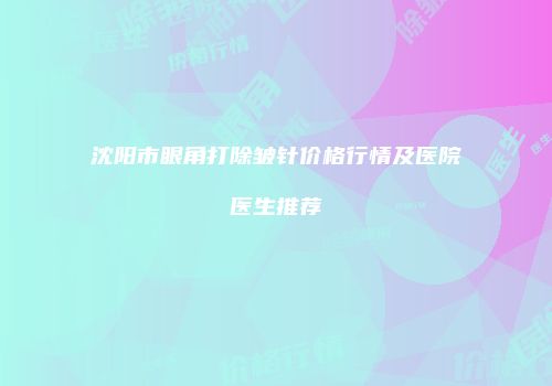 沈阳市眼角打除皱针价格行情及医院医生推荐
