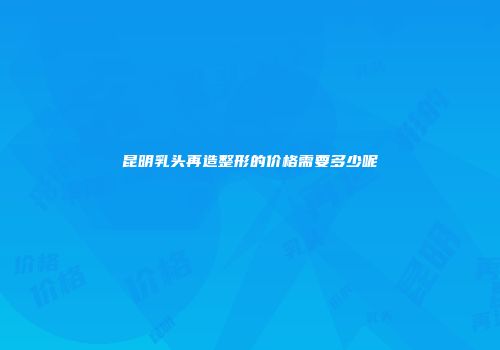昆明乳头再造整形的价格需要多少呢