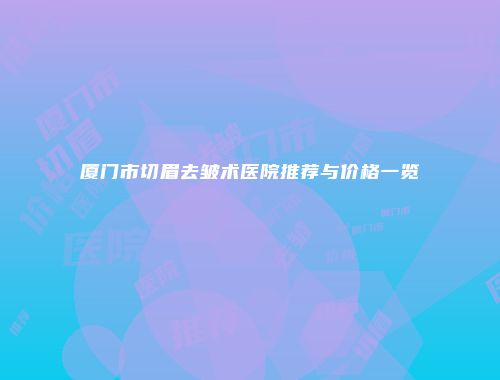 厦门市切眉去皱术医院推荐与价格一览