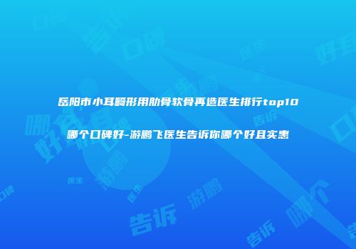 岳阳市小耳畸形用肋骨软骨再造医生排行top10哪个口碑好-游鹏飞医生告诉你哪个好且实惠