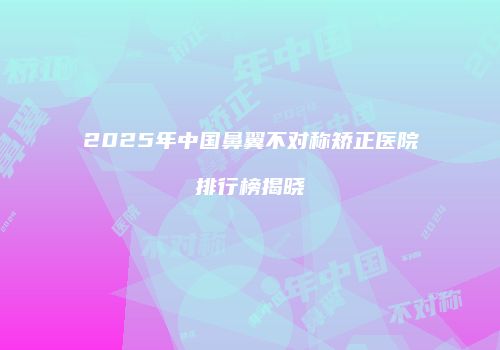 2025年中国鼻翼不对称矫正医院排行榜揭晓