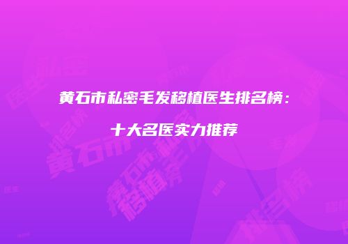 黄石市私密毛发移植医生排名榜：十大名医实力推荐