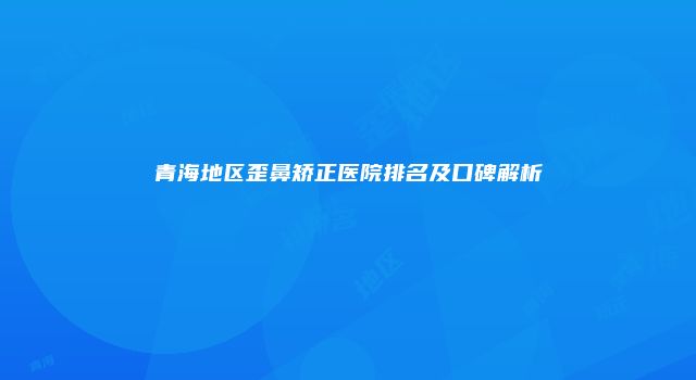 青海地区歪鼻矫正医院排名及口碑解析