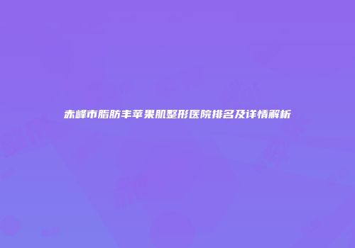 赤峰市脂肪丰苹果肌整形医院排名及详情解析