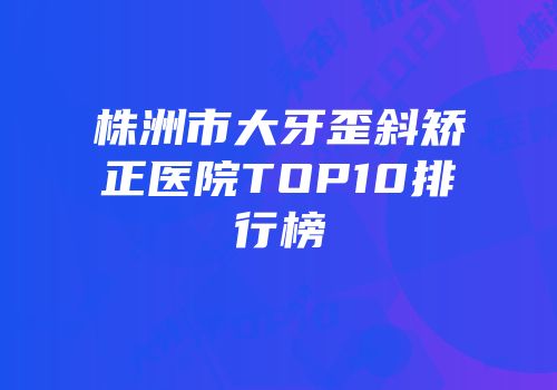 株洲市大牙歪斜矫正医院TOP10排行榜