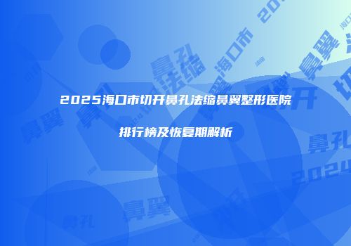 2025海口市切开鼻孔法缩鼻翼整形医院排行榜及恢复期解析