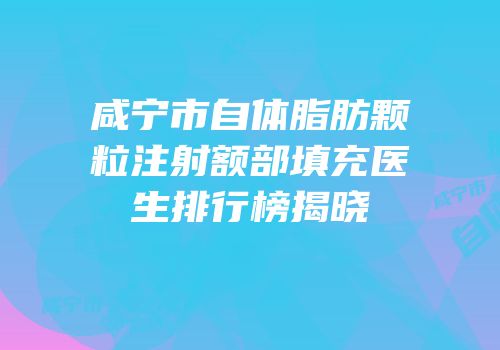 咸宁市自体脂肪颗粒注射额部填充医生排行榜揭晓