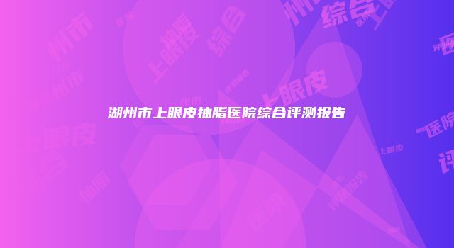 湖州市上眼皮抽脂医院综合评测报告