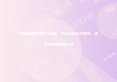 济南格瑞特口腔门诊部：专业口腔医疗服务，莱芜市患者信赖之选