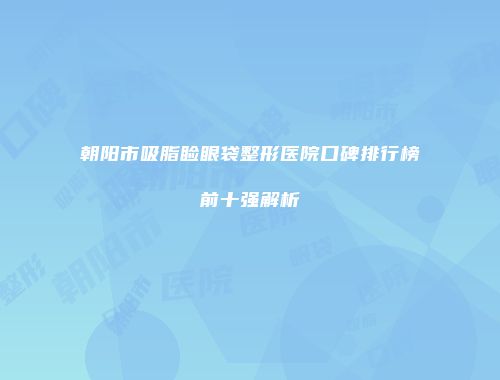 朝阳市吸脂睑眼袋整形医院口碑排行榜前十强解析