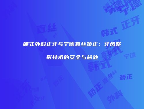 韩式外科正牙与宁德直丝矫正：牙齿整形技术的安全与益处